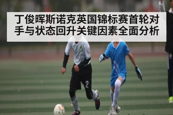 丁俊晖斯诺克英国锦标赛首轮对手与状态回升关键因素全面分析